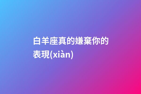 白羊座真的嫌棄你的表現(xiàn)-第1張-星座運勢-玄機派
