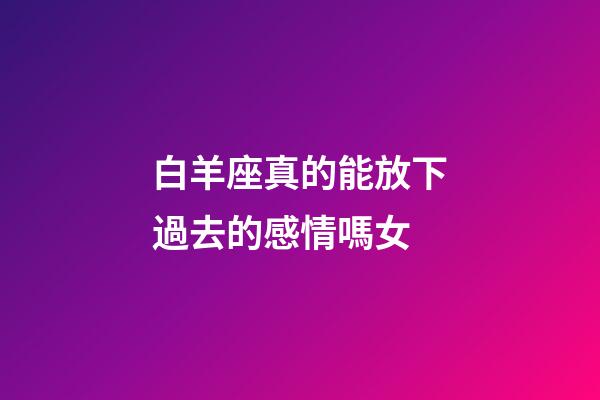 白羊座真的能放下過去的感情嗎女-第1張-星座運勢-玄機派