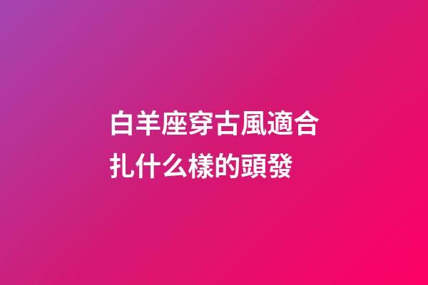 白羊座穿古風適合扎什么樣的頭發-第1張-星座運勢-玄機派