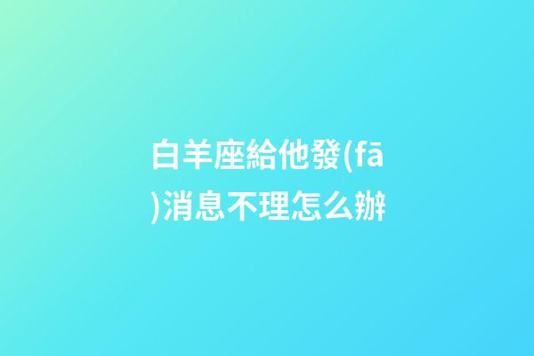 白羊座給他發(fā)消息不理怎么辦-第1張-星座運(yùn)勢-玄機(jī)派