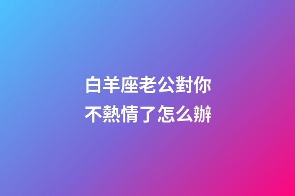 白羊座老公對你不熱情了怎么辦-第1張-星座運勢-玄機派
