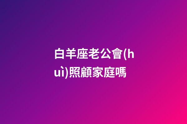 白羊座老公會(huì)照顧家庭嗎-第1張-星座運(yùn)勢(shì)-玄機(jī)派