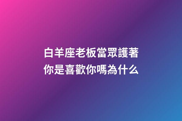白羊座老板當眾護著你是喜歡你嗎為什么-第1張-星座運勢-玄機派