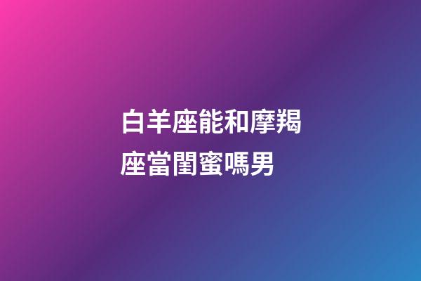 白羊座能和摩羯座當閨蜜嗎男-第1張-星座運勢-玄機派