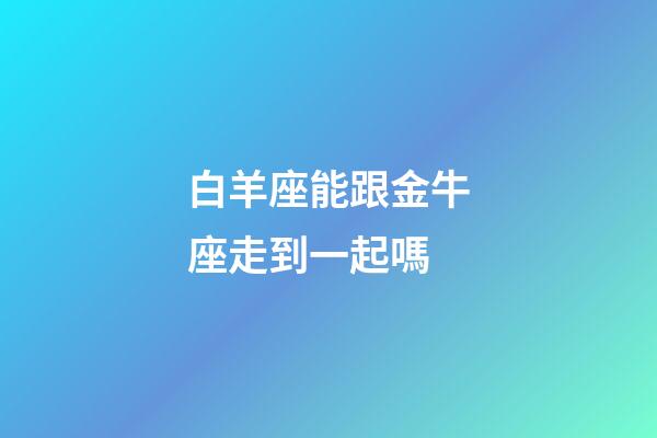 白羊座能跟金牛座走到一起嗎-第1張-星座運勢-玄機派