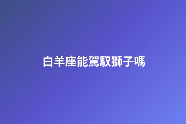 白羊座能駕馭獅子嗎-第1張-星座運勢-玄機派