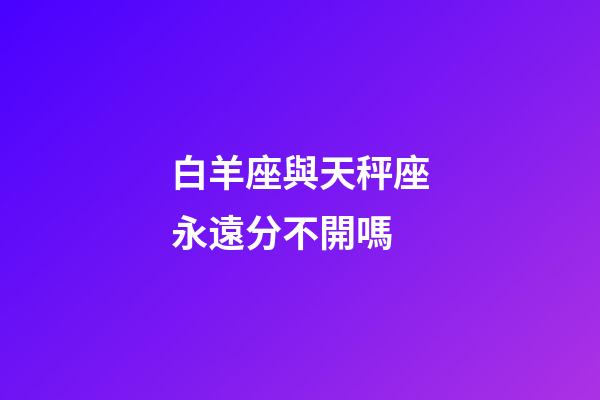 白羊座與天秤座永遠分不開嗎-第1張-星座運勢-玄機派