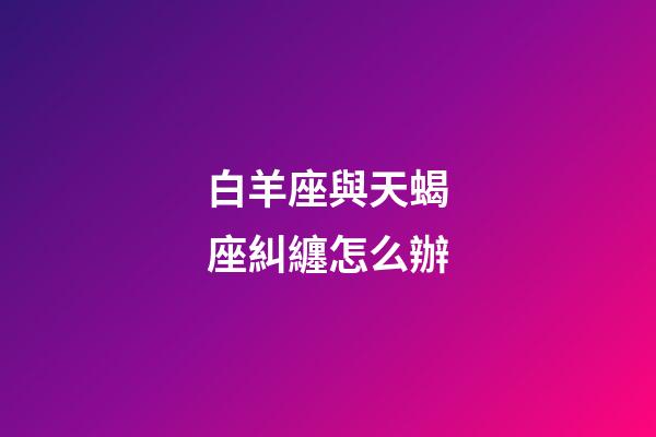 白羊座與天蝎座糾纏怎么辦-第1張-星座運勢-玄機派