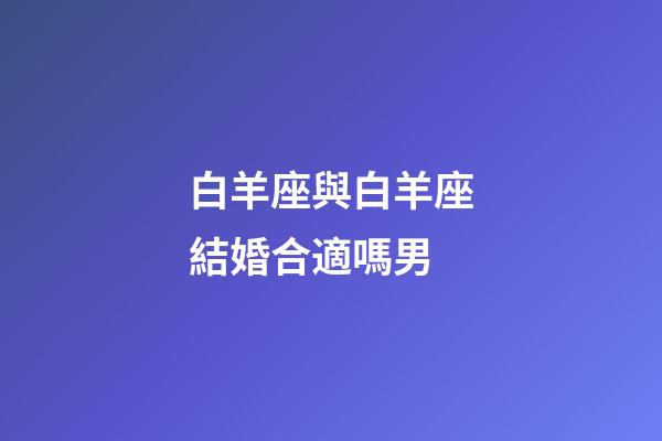 白羊座與白羊座結婚合適嗎男-第1張-星座運勢-玄機派