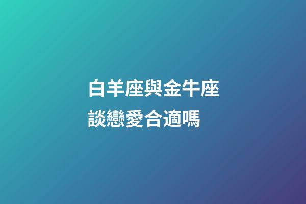 白羊座與金牛座談戀愛合適嗎-第1張-星座運(yùn)勢-玄機(jī)派