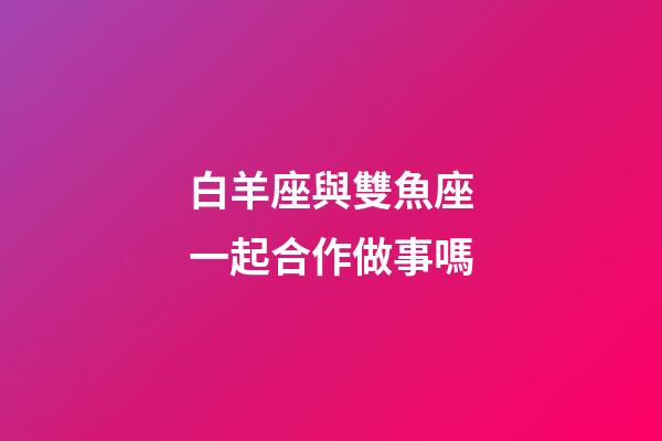 白羊座與雙魚座一起合作做事嗎-第1張-星座運勢-玄機派