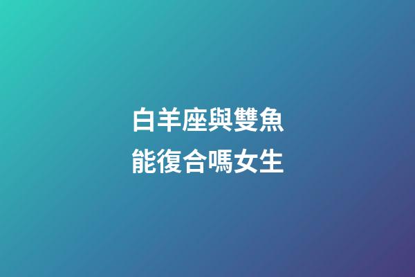 白羊座與雙魚能復合嗎女生-第1張-星座運勢-玄機派