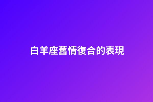 白羊座舊情復合的表現-第1張-星座運勢-玄機派