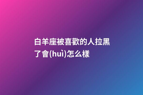 白羊座被喜歡的人拉黑了會(huì)怎么樣-第1張-星座運(yùn)勢-玄機(jī)派