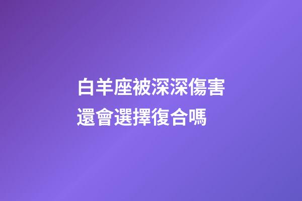 白羊座被深深傷害還會選擇復合嗎-第1張-星座運勢-玄機派