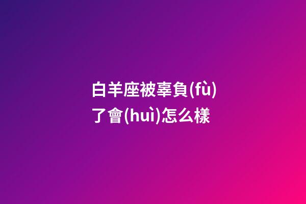 白羊座被辜負(fù)了會(huì)怎么樣-第1張-星座運(yùn)勢(shì)-玄機(jī)派