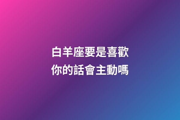 白羊座要是喜歡你的話會主動嗎-第1張-星座運勢-玄機派