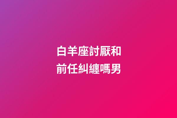 白羊座討厭和前任糾纏嗎男-第1張-星座運勢-玄機派