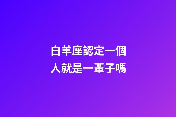 白羊座認定一個人就是一輩子嗎-第1張-星座運勢-玄機派