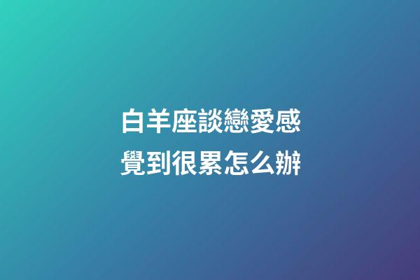 白羊座談戀愛感覺到很累怎么辦-第1張-星座運勢-玄機派