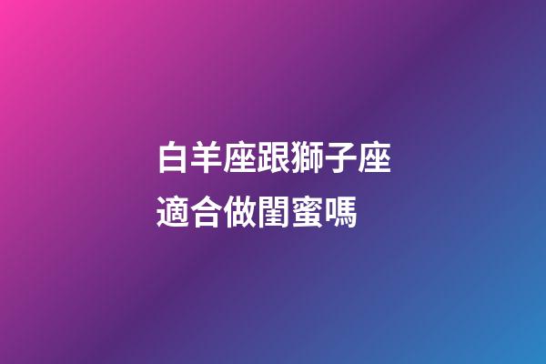 白羊座跟獅子座適合做閨蜜嗎-第1張-星座運勢-玄機派