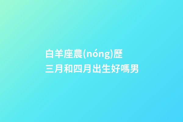 白羊座農(nóng)歷三月和四月出生好嗎男-第1張-星座運勢-玄機(jī)派