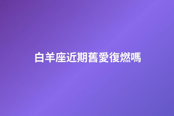 白羊座近期舊愛復燃嗎-第1張-星座運勢-玄機派