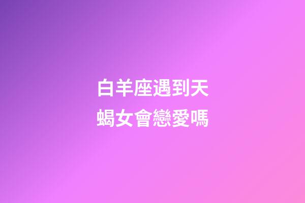 白羊座遇到天蝎女會戀愛嗎-第1張-星座運勢-玄機派