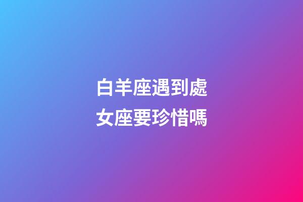 白羊座遇到處女座要珍惜嗎-第1張-星座運勢-玄機派