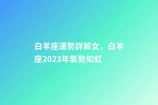白羊座運勢詳解女，白羊座2023年氣勢如虹