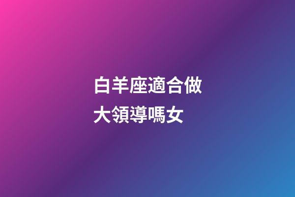 白羊座適合做大領導嗎女-第1張-星座運勢-玄機派