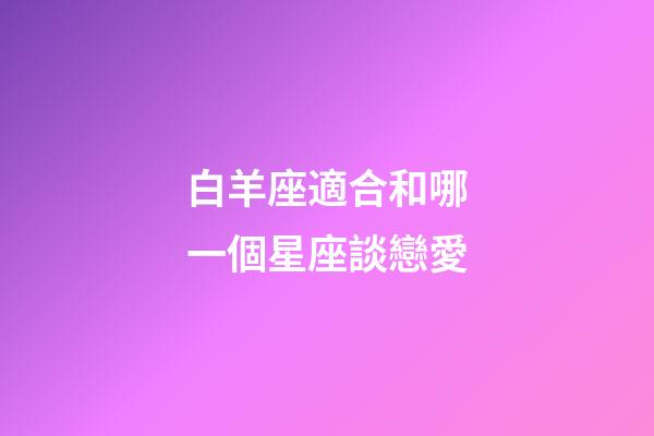 白羊座適合和哪一個星座談戀愛-第1張-星座運勢-玄機派