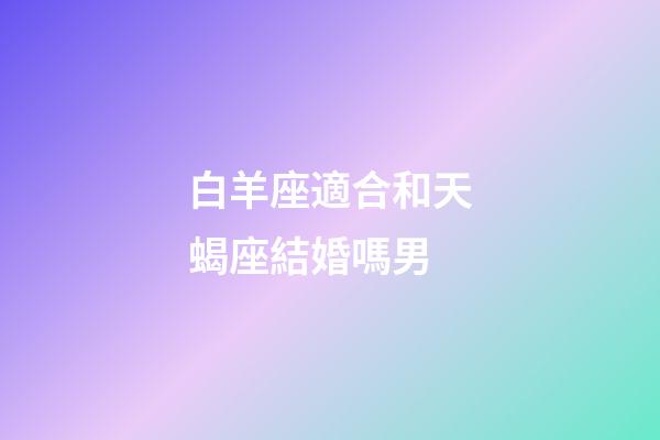 白羊座適合和天蝎座結婚嗎男-第1張-星座運勢-玄機派