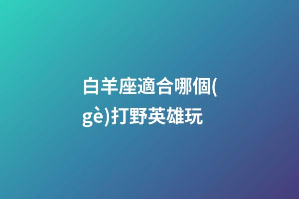 白羊座適合哪個(gè)打野英雄玩-第1張-星座運(yùn)勢(shì)-玄機(jī)派