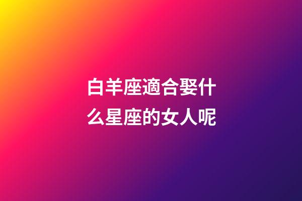 白羊座適合娶什么星座的女人呢-第1張-星座運(yùn)勢(shì)-玄機(jī)派
