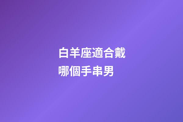 白羊座適合戴哪個手串男-第1張-星座運勢-玄機派