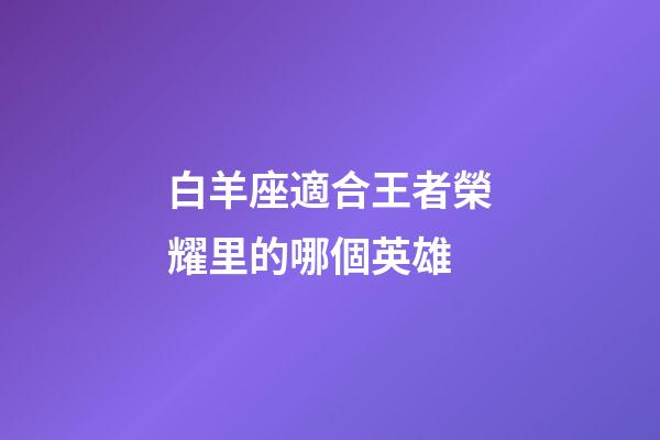 白羊座適合王者榮耀里的哪個英雄-第1張-星座運勢-玄機派
