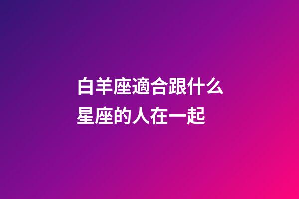 白羊座適合跟什么星座的人在一起-第1張-星座運勢-玄機派