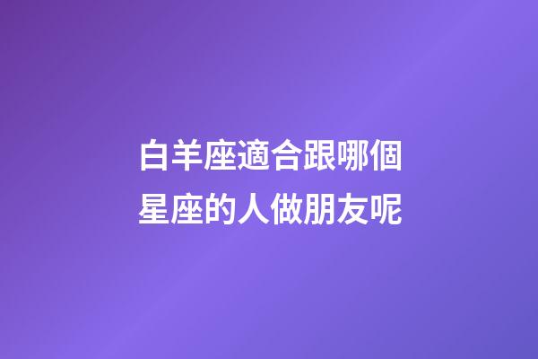 白羊座適合跟哪個星座的人做朋友呢-第1張-星座運勢-玄機派