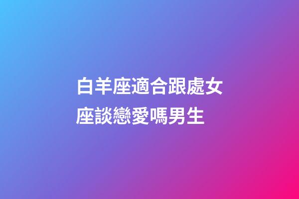 白羊座適合跟處女座談戀愛嗎男生-第1張-星座運勢-玄機派