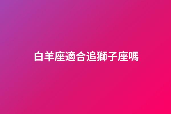 白羊座適合追獅子座嗎-第1張-星座運勢-玄機派