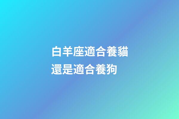 白羊座適合養貓還是適合養狗-第1張-星座運勢-玄機派