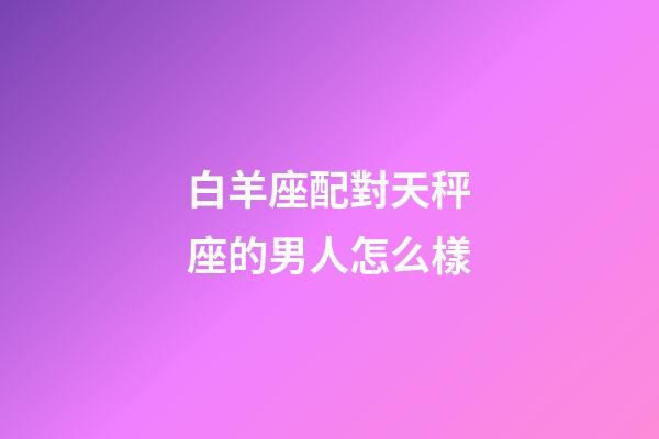白羊座配對天秤座的男人怎么樣-第1張-星座運勢-玄機派