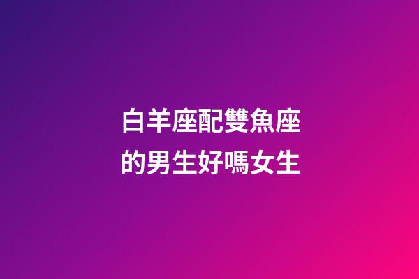 白羊座配雙魚座的男生好嗎女生-第1張-星座運勢-玄機派