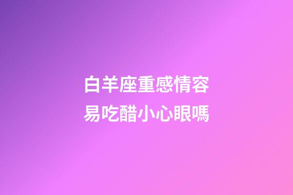 白羊座重感情容易吃醋小心眼嗎-第1張-星座運(yùn)勢-玄機(jī)派