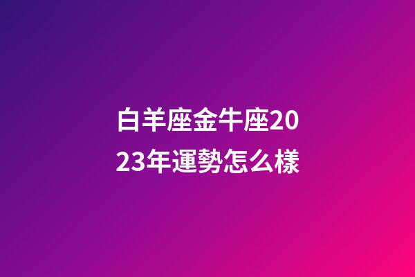 白羊座金牛座2023年運勢怎么樣-第1張-星座運勢-玄機派