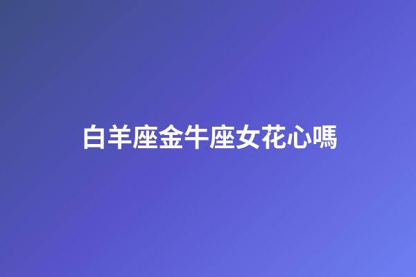 白羊座金牛座女花心嗎-第1張-星座運勢-玄機派