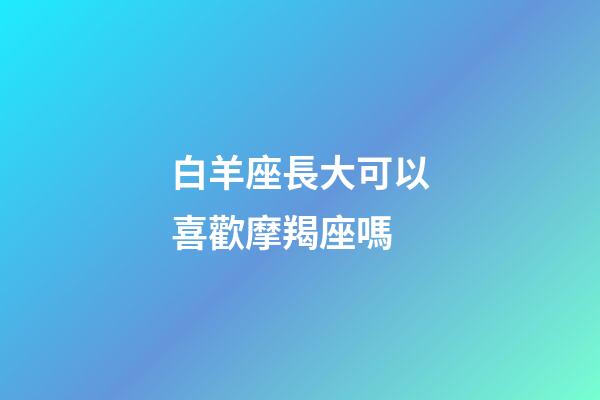 白羊座長大可以喜歡摩羯座嗎-第1張-星座運勢-玄機派