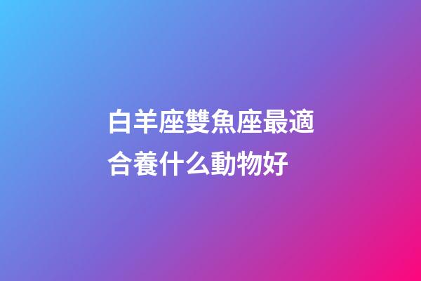 白羊座雙魚座最適合養什么動物好-第1張-星座運勢-玄機派