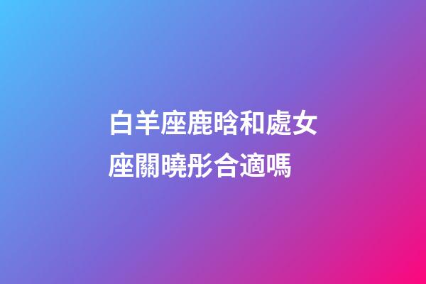白羊座鹿晗和處女座關曉彤合適嗎-第1張-星座運勢-玄機派